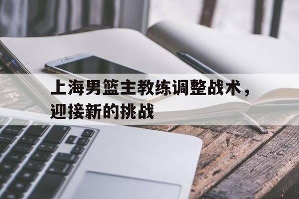 上海男篮主教练调整战术，迎接新的挑战的简单介绍