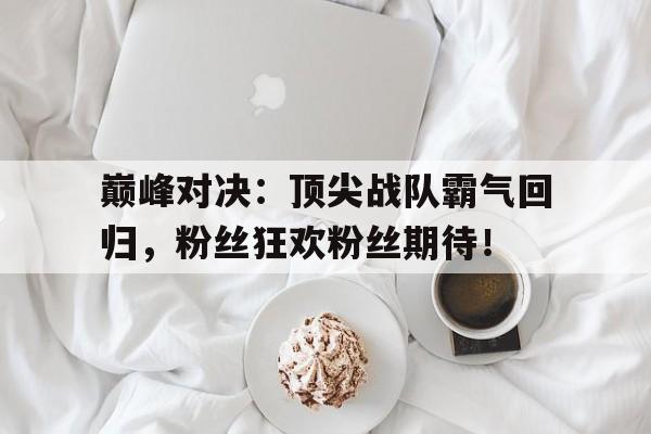 巅峰对决：顶尖战队霸气回归，粉丝狂欢粉丝期待！