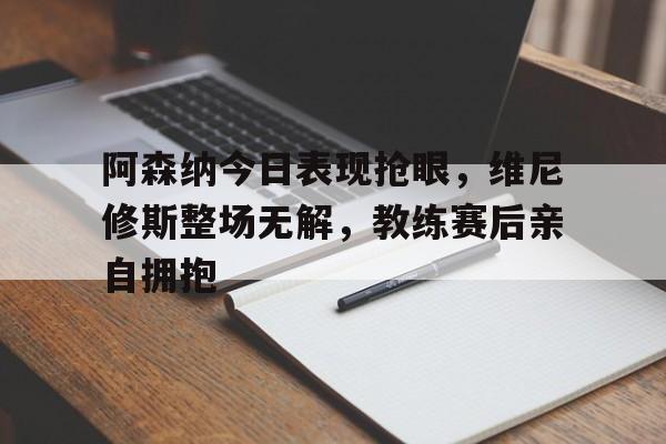 阿森纳今日表现抢眼，维尼修斯整场无解，教练赛后亲自拥抱